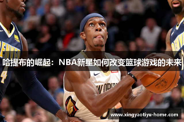 哈提布的崛起：NBA新星如何改变篮球游戏的未来