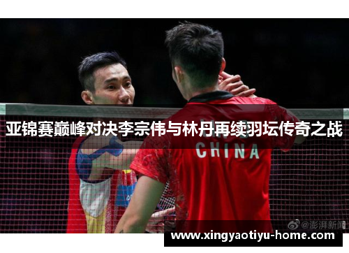 亚锦赛巅峰对决李宗伟与林丹再续羽坛传奇之战