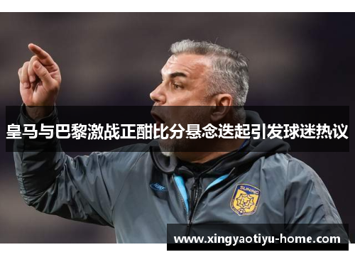 皇马与巴黎激战正酣比分悬念迭起引发球迷热议